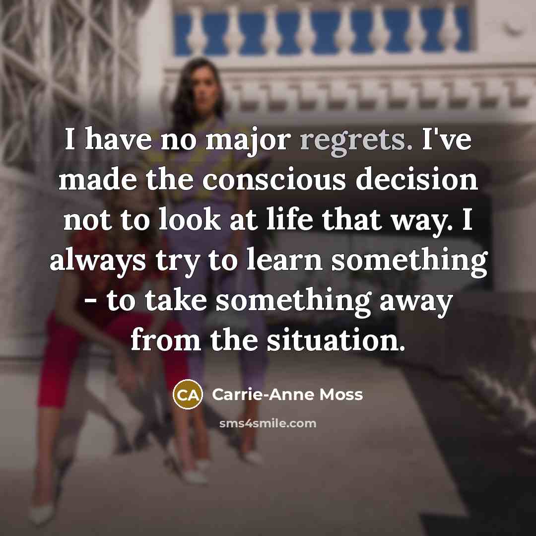 “I have no major regrets. I've made the conscious decision not to look at life that way. I always try to learn something - to take something away from the situation.” quote by Carrie-Anne Moss