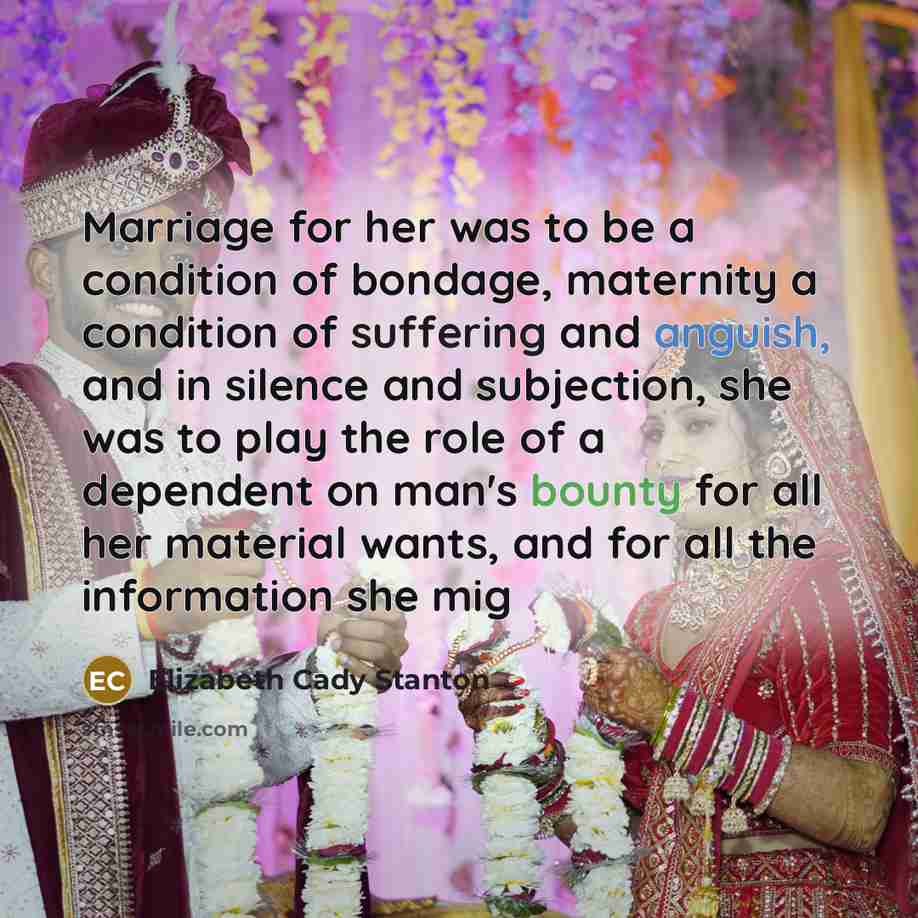 “Marriage for her was to be a condition of bondage, maternity a condition of suffering and anguish, and in silence and subjection, she was to play the role of a dependent on man's bounty for all her material wants, and for all the information she mig” quote by Elizabeth Cady Stanton