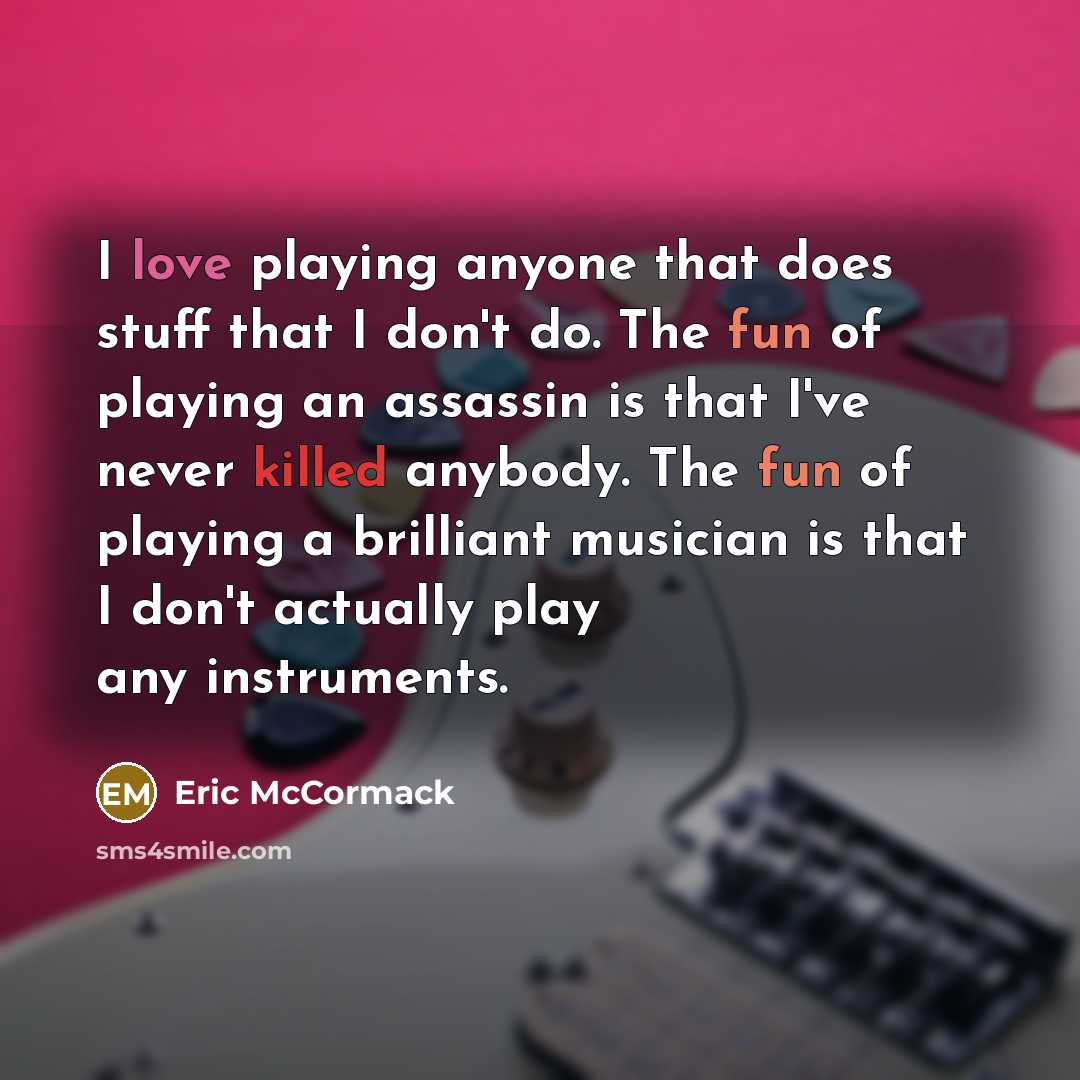 “I love playing anyone that does stuff that I don't do. The fun of playing an assassin is that I've never killed anybody. The fun of playing a brilliant musician is that I don't actually play any instruments.” quote by Eric McCormack