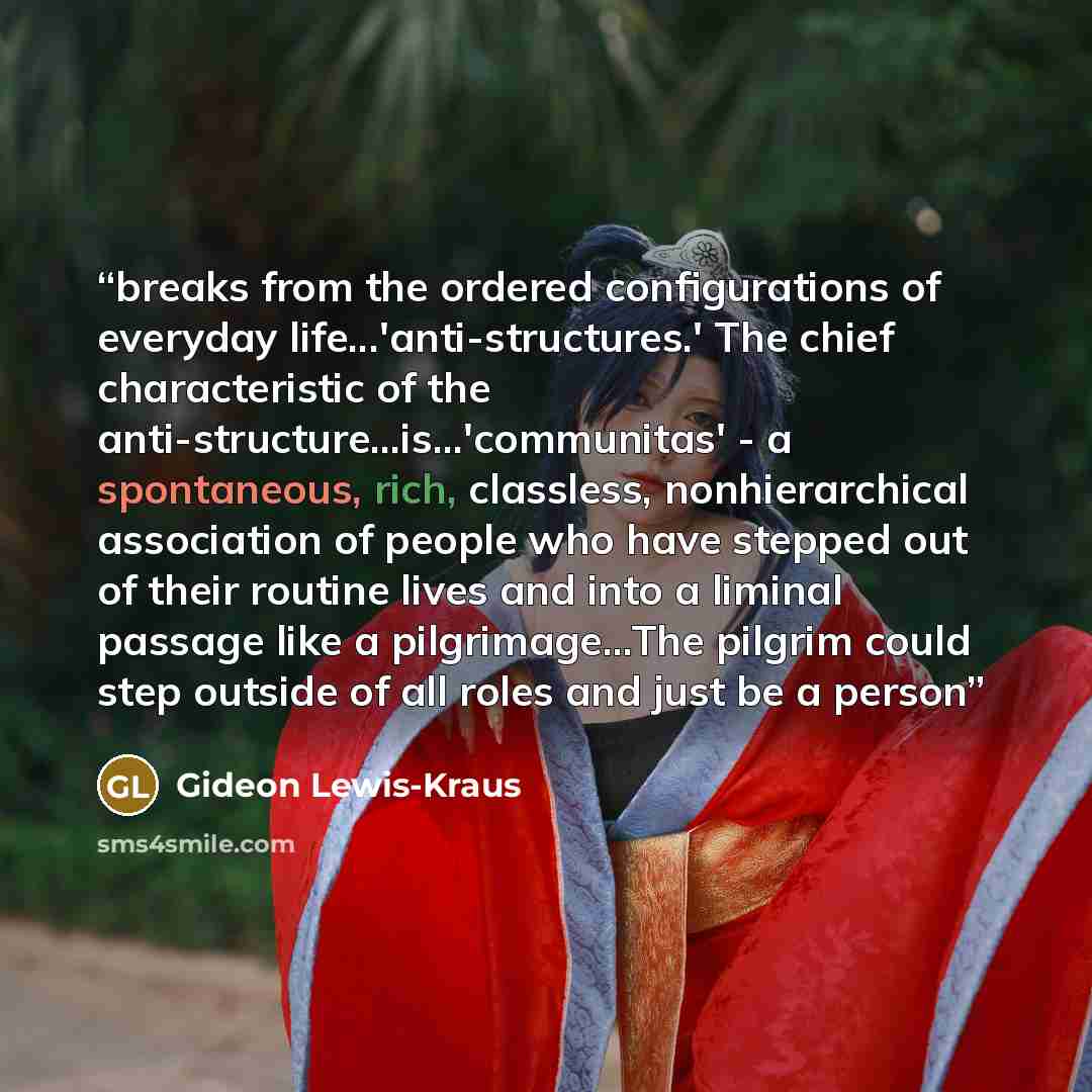 “breaks from the ordered configurations of everyday life...'anti-structures.' The chief characteristic of the anti-structure...is...'communitas' - a spontaneous, rich, classless, nonhierarchical association of people who have stepped out of their routine lives and into a liminal passage like a…” quote by Gideon Lewis-Kraus