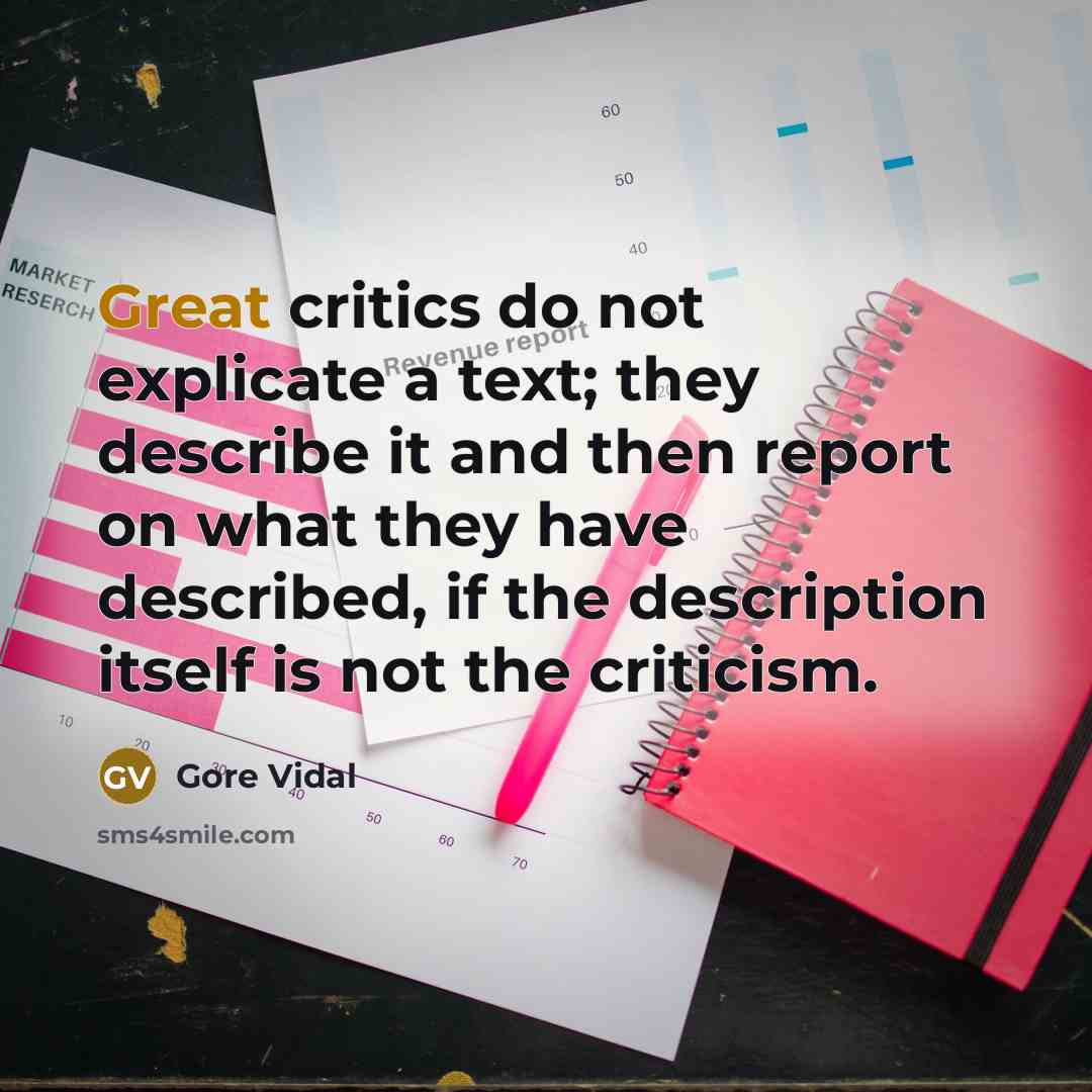 “Great critics do not explicate a text; they describe it and then report on what they have described, if the description itself is not the criticism.” quote by Gore Vidal