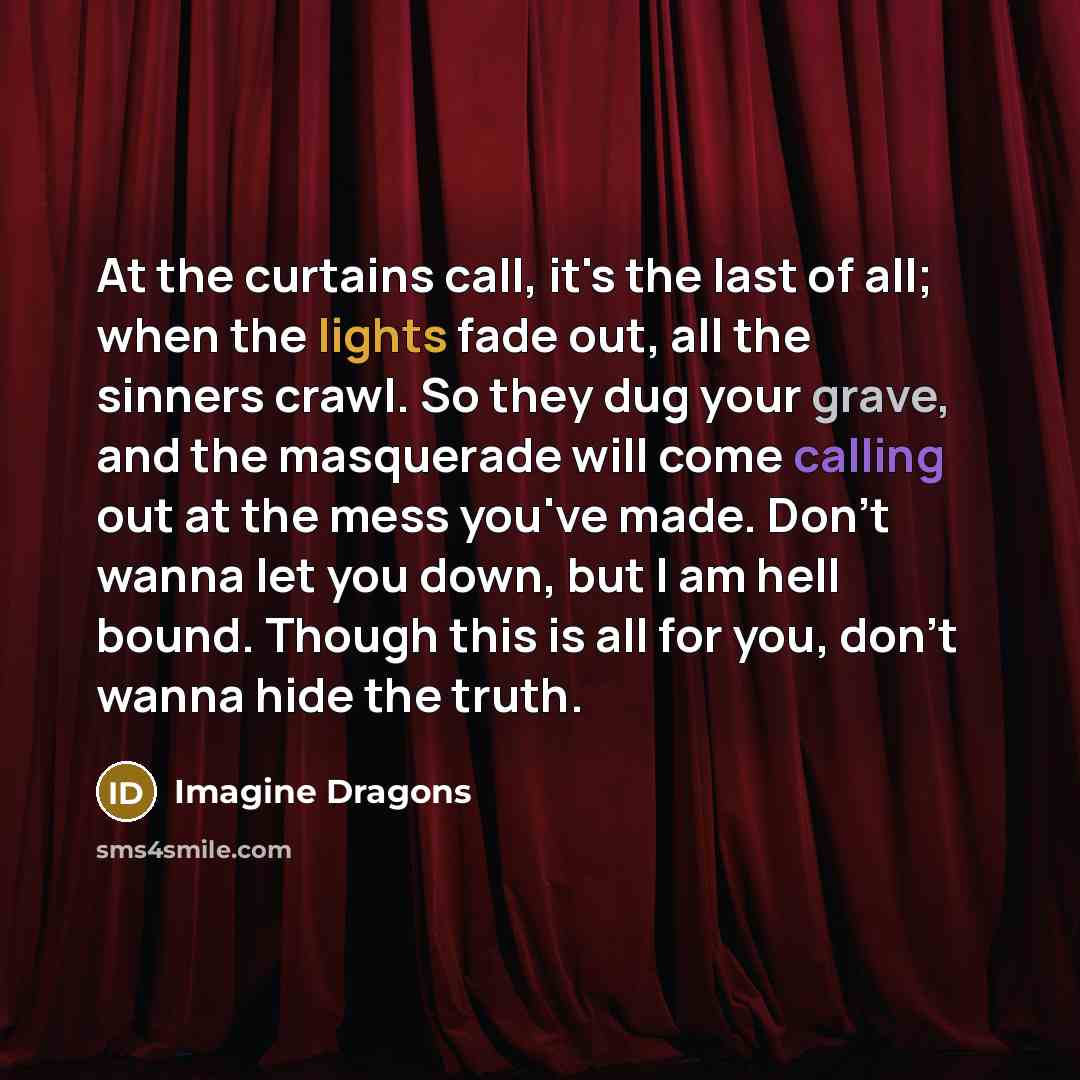 “At the curtains call, it's the last of all; when the lights fade out, all the sinners crawl. So they dug your grave, and the masquerade will come calling out at the mess you've made. Don't wanna let you down, but I am hell bound. Though this is all for you, don't wanna hide the truth.” quote by Imagine Dragons