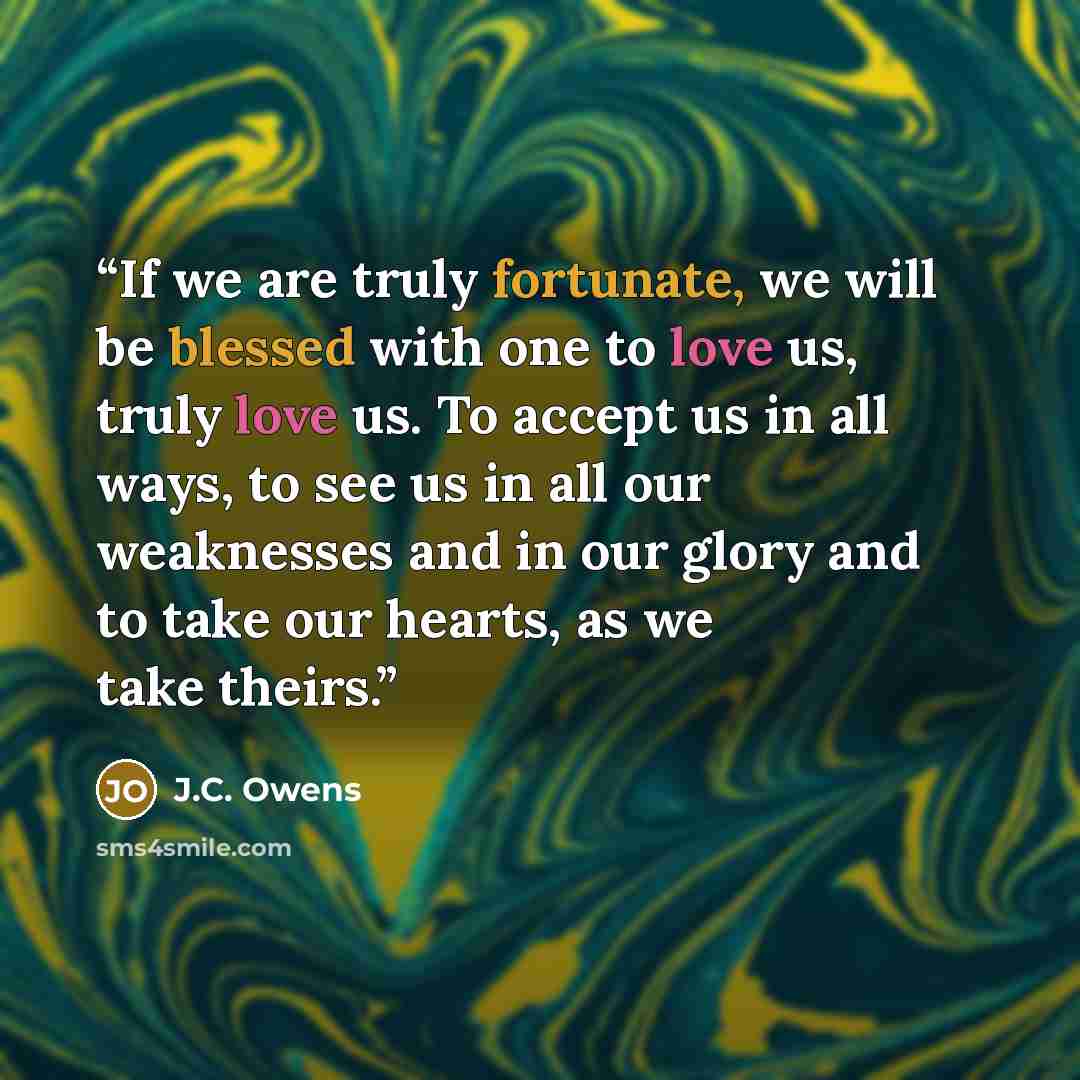 “If we are truly fortunate, we will be blessed with one to love us, truly love us. To accept us in all ways, to see us in all our weaknesses and in our glory and to take our hearts, as we take theirs.” quote by J.C. Owens