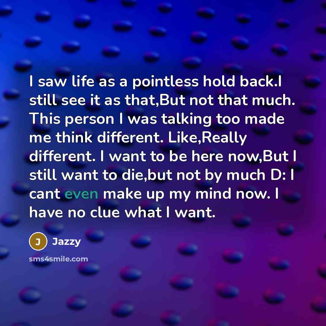 “I saw life as a pointless hold back.I still see it as that,But not that much. This person I was talking too made me think different. Like,Really different. I want to be here now,But I still want to die,but not by much D: I cant even make up my mind now. I have no clue what I want.” quote by Jazzy