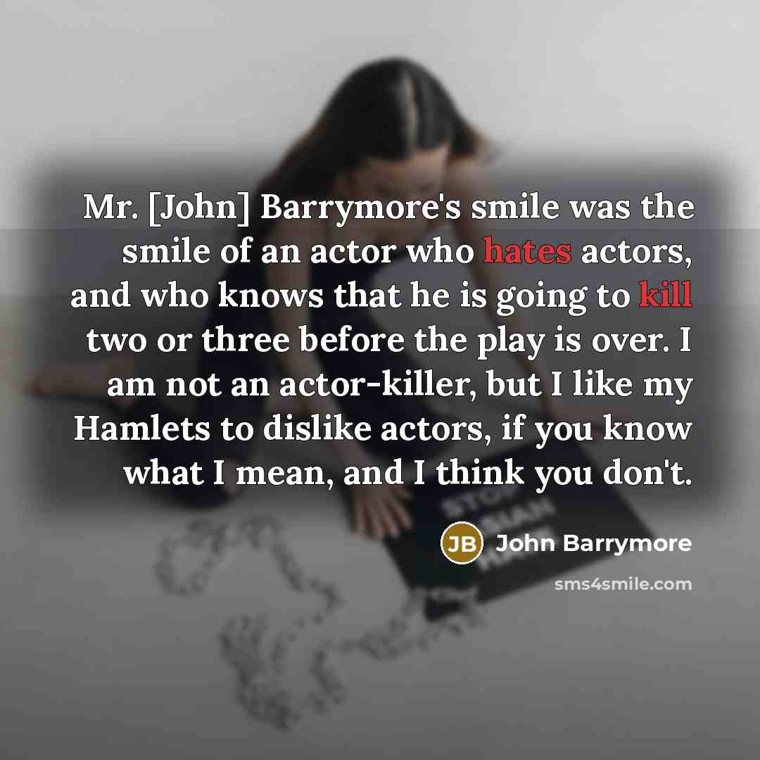 “Mr. [John] Barrymore's smile was the smile of an actor who hates actors, and who knows that he is going to kill two or three before the play is over. I am not an actor-killer, but I like my Hamlets to dislike actors, if you know what I mean, and I think you don't.” quote by John Barrymore