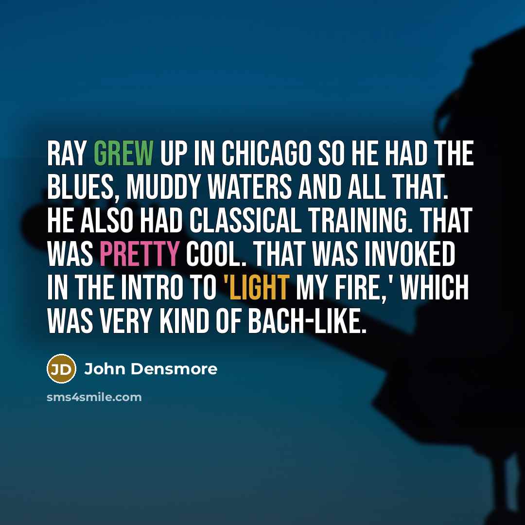 “Ray grew up in Chicago so he had the blues, Muddy Waters and all that. He also had classical training. That was pretty cool. That was invoked in the intro to 'Light My Fire,' which was very kind of Bach-like.” quote by John Densmore