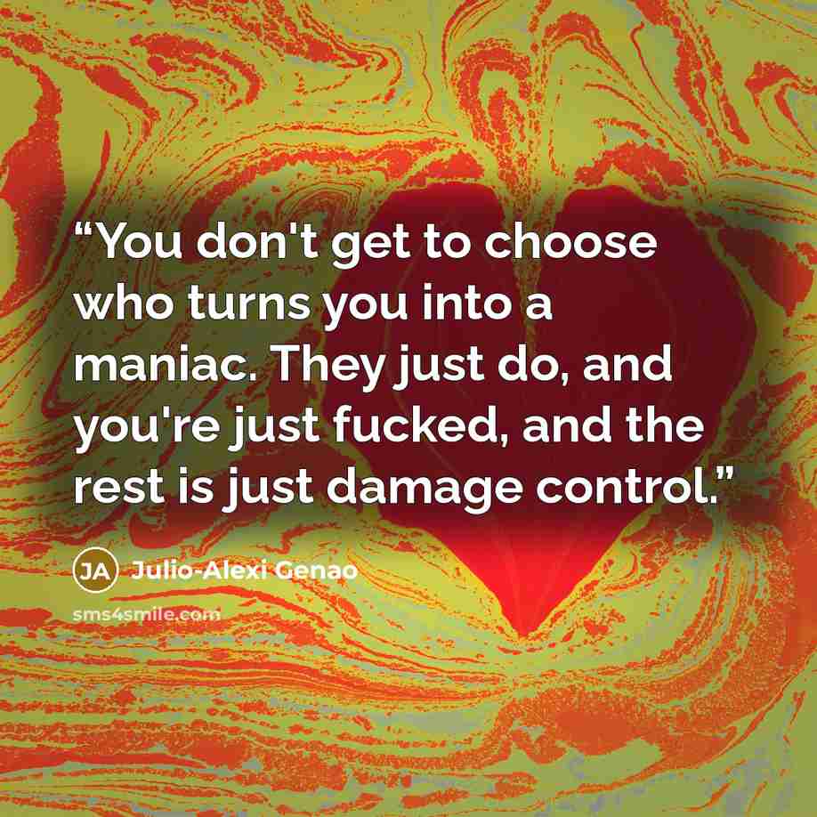 “You don't get to choose who turns you into a maniac. They just do, and you're just fucked, and the rest is just damage control.” quote by Julio-Alexi Genao