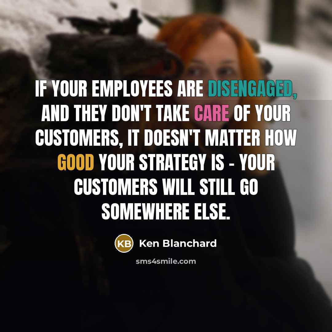 “If your employees are disengaged, and they don't take care of your customers, it doesn't matter how good your strategy is - your customers will still go somewhere else.” quote by Ken Blanchard