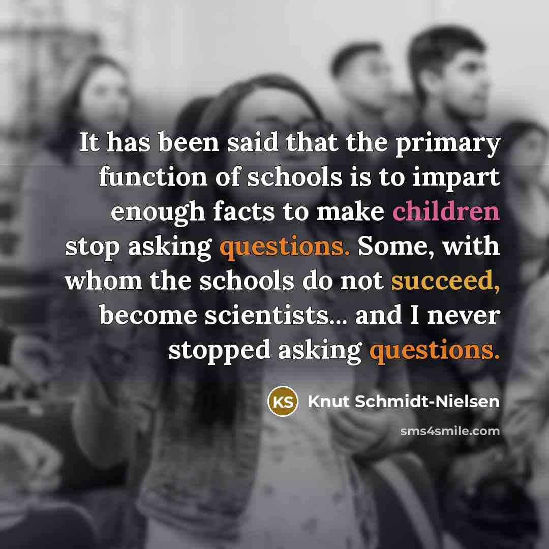 “It has been said that the primary function of schools is to impart enough facts to make children stop asking questions. Some, with whom the schools do not succeed, become scientists... and I never stopped asking questions.” quote by Knut Schmidt-Nielsen