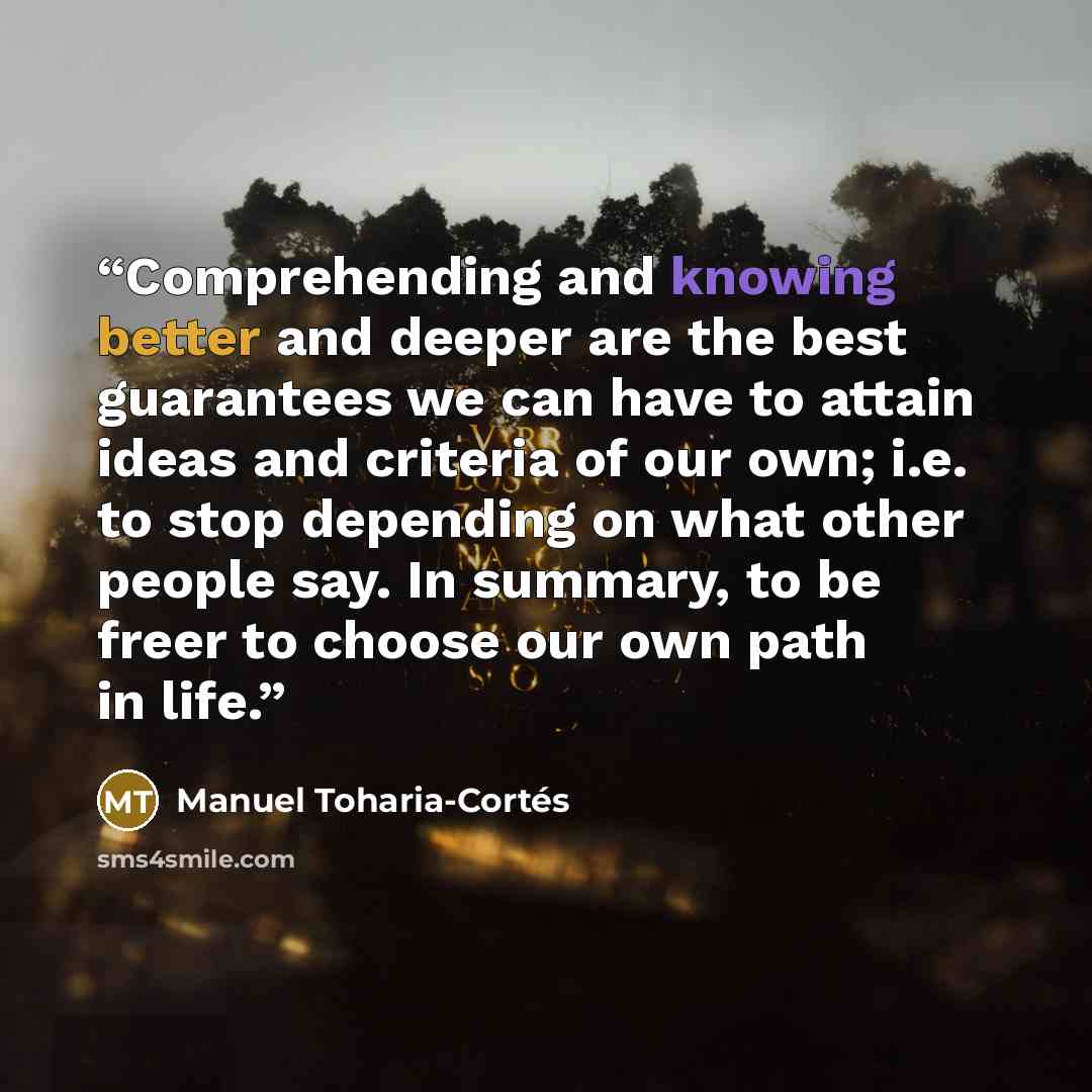 “Comprehending and knowing better and deeper are the best guarantees we can have to attain ideas and criteria of our own; i.e. to stop depending on what other people say. In summary, to be freer to choose our own path in life.” quote by Manuel Toharia-Cortés