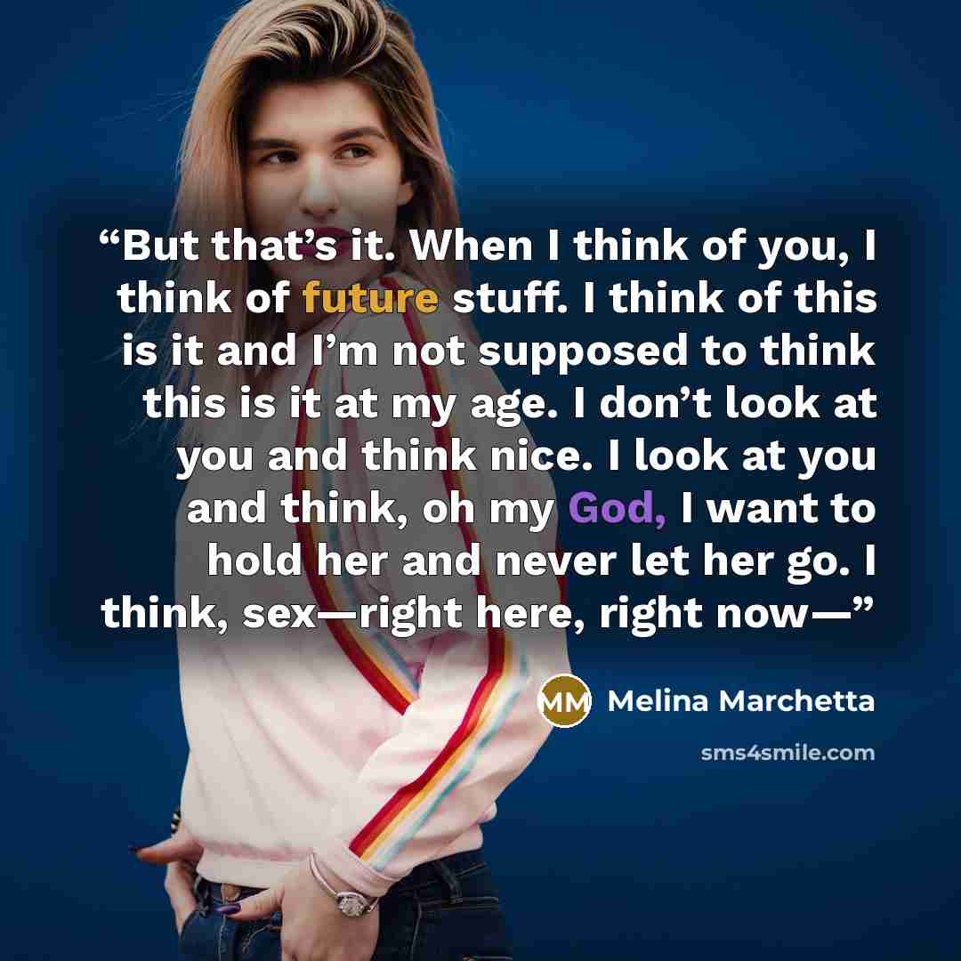 “But that’s it. When I think of you, I think of future stuff. I think of this is it and I’m not supposed to think this is it at my age. I don’t look at you and think nice. I look at you and think, oh my God, I want to hold her and never let her go. I think, sex—right here, right now—” quote by Melina Marchetta