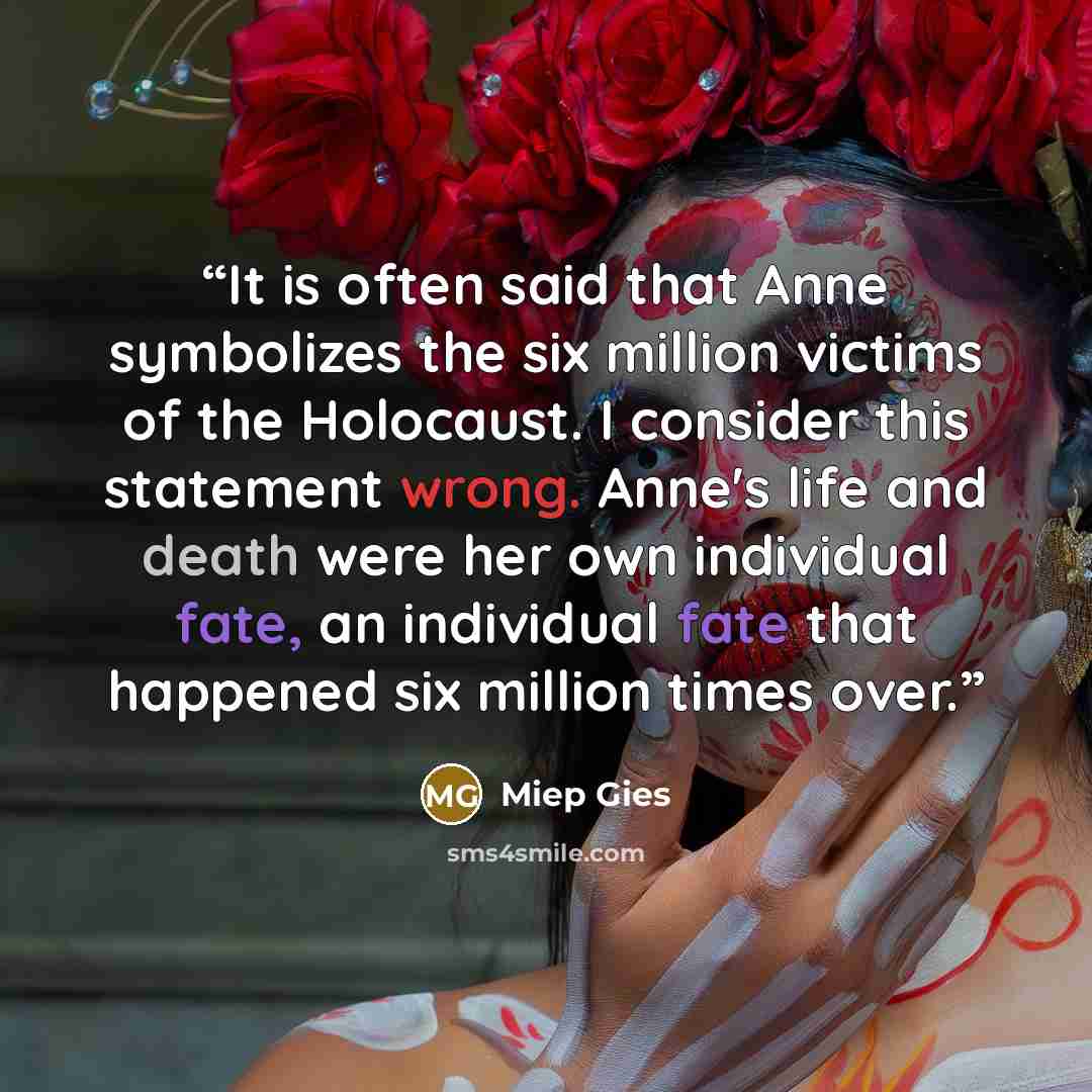 “It is often said that Anne symbolizes the six million victims of the Holocaust. I consider this statement wrong. Anne's life and death were her own individual fate, an individual fate that happened six million times over.” quote by Miep Gies