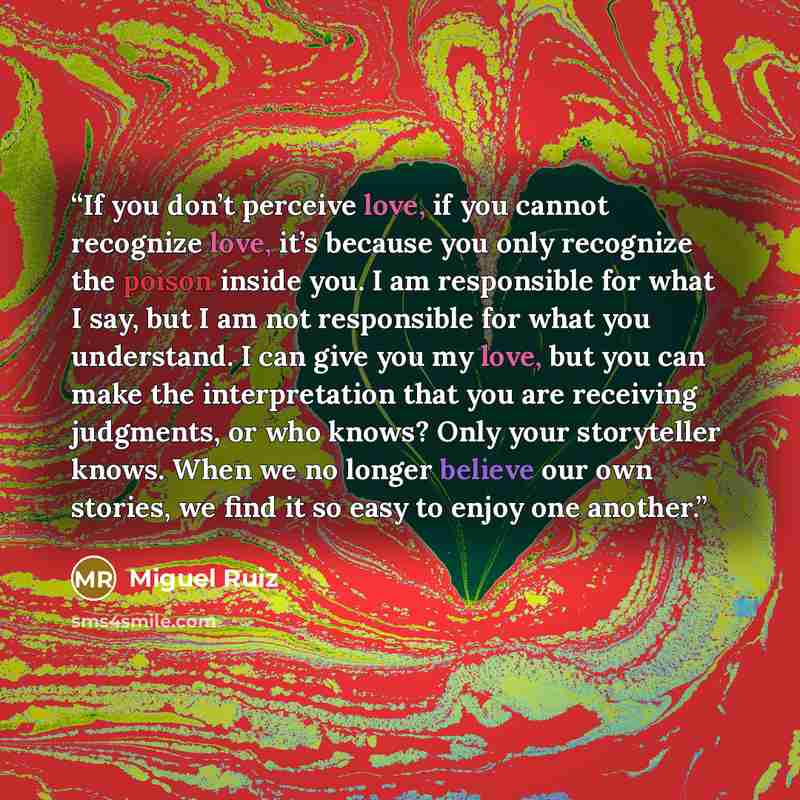 “If you don’t perceive love, if you cannot recognize love, it’s because you only recognize the poison inside you. I am responsible for what I say, but I am not responsible for what you understand. I can give you my love, but you can make the interpretation that you are receiving judgments, or who…” quote by Miguel Ruiz
