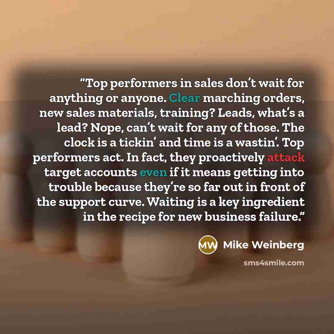 “Top performers in sales don’t wait for anything or anyone. Clear marching orders, new sales materials, training? Leads, what’s a lead? Nope, can’t wait for any of those. The clock is a tickin’ and time is a wastin’. Top performers act. In fact, they proactively attack target accounts even if it…” quote by Mike Weinberg
