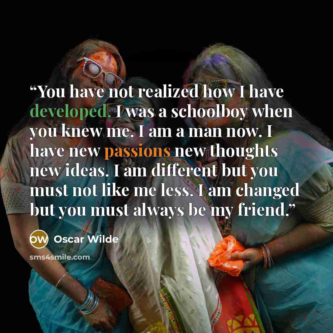 “You have not realized how I have developed. I was a schoolboy when you knew me. I am a man now. I have new passions new thoughts new ideas. I am different but you must not like me less. I am changed but you must always be my friend.” quote by Oscar Wilde