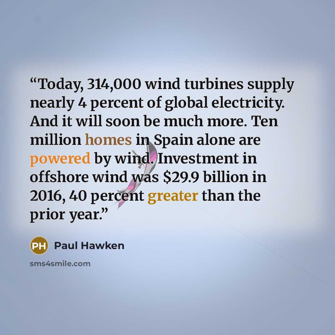 “Today, 314,000 wind turbines supply nearly 4 percent of global electricity. And it will soon be much more. Ten million homes in Spain alone are powered by wind. Investment in offshore wind was $29.9 billion in 2016, 40 percent greater than the prior year.” quote by Paul Hawken