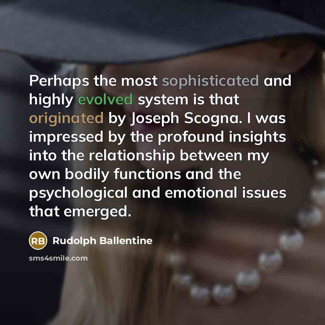 “Perhaps the most sophisticated and highly evolved system is that originated by Joseph Scogna. I was impressed by the profound insights into the relationship between my own bodily functions and the psychological and emotional issues that emerged.” quote by Rudolph Ballentine