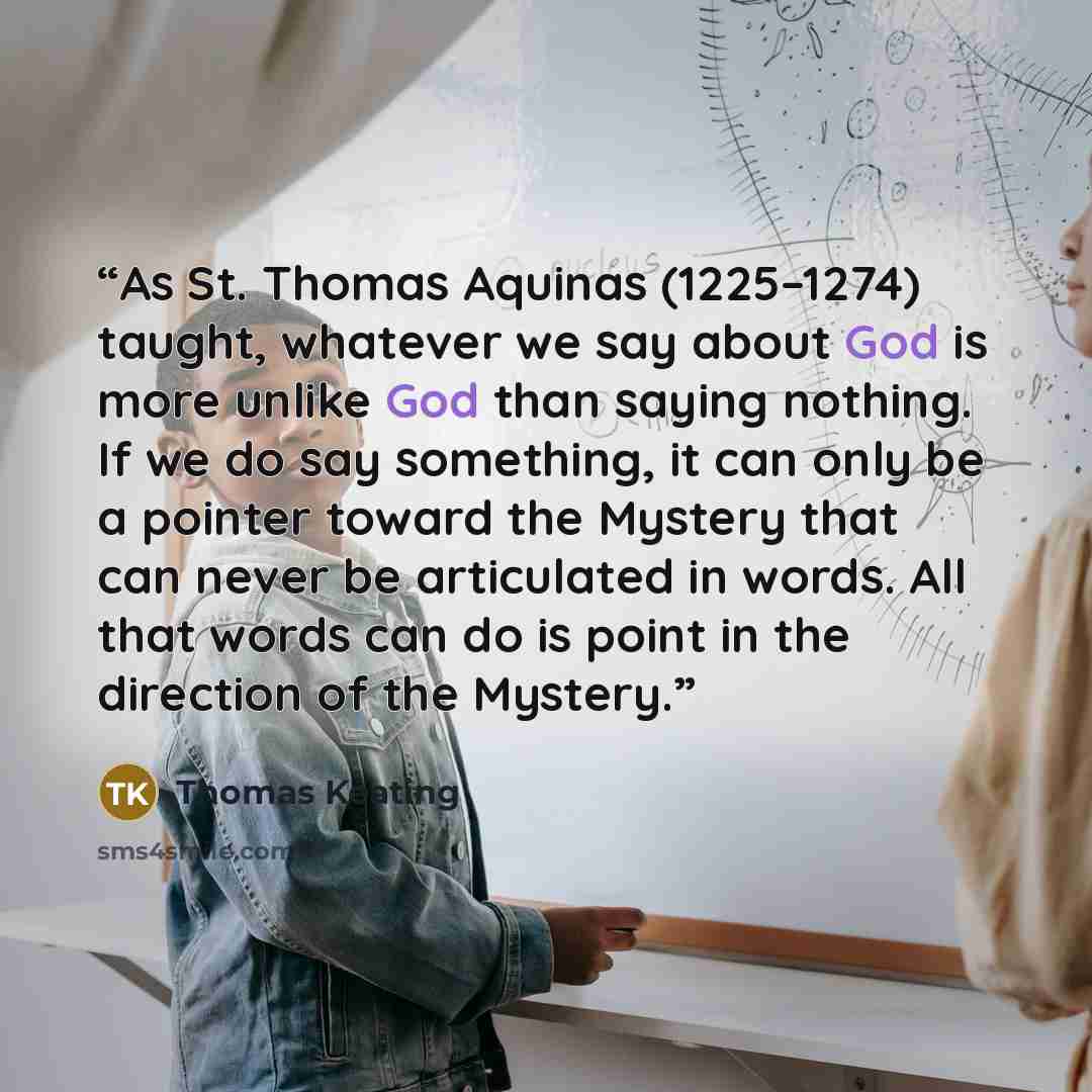 “As St. Thomas Aquinas (1225–1274) taught, whatever we say about God is more unlike God than saying nothing. If we do say something, it can only be a pointer toward the Mystery that can never be articulated in words. All that words can do is point in the direction of the Mystery.” quote by Thomas Keating