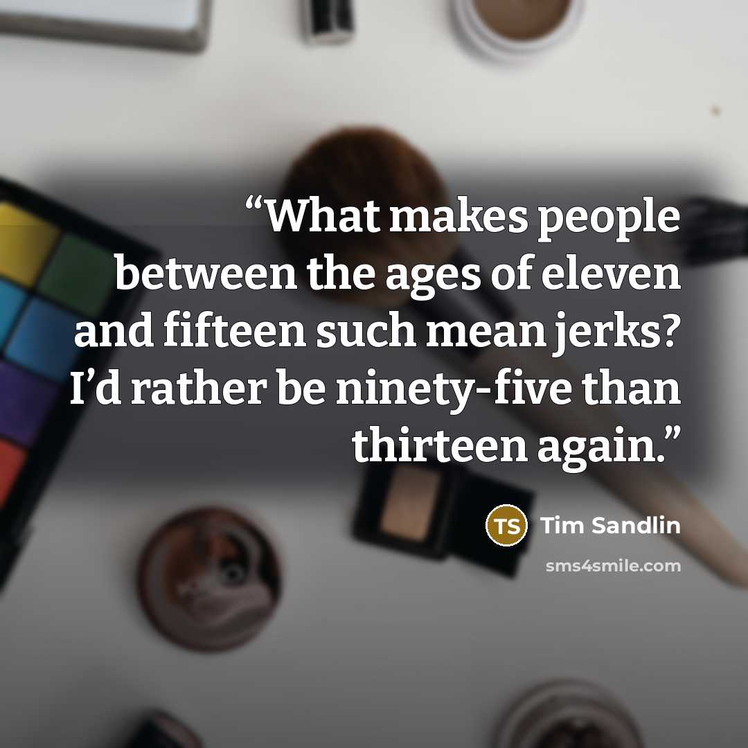 “What makes people between the ages of eleven and fifteen such mean jerks? I’d rather be ninety-five than thirteen again.” quote by Tim Sandlin