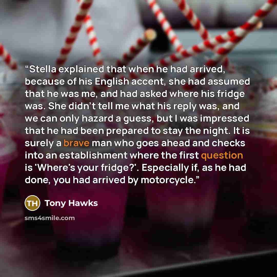 “Stella explained that when he had arrived, because of his English accent, she had assumed that he was me, and had asked where his fridge was. She didn't tell me what his reply was, and we can only hazard a guess, but I was impressed that he had been prepared to stay the night. It is surely a brave…” quote by Tony Hawks
