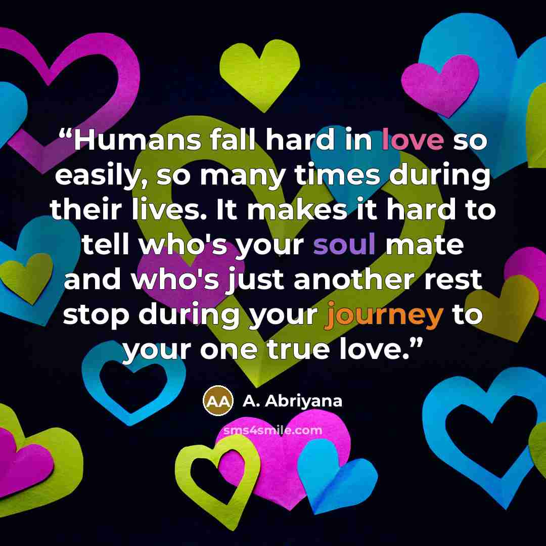 “Humans fall hard in love so easily, so many times during their lives. It makes it hard to tell who's your soul mate and who's just another rest stop during your journey to your one true love.” quote by A. Abriyana