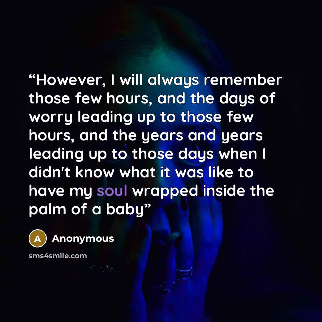 “However, I will always remember those few hours, and the days of worry leading up to those few hours, and the years and years leading up to those days when I didn't know what it was like to have my soul wrapped inside the palm of a baby” quote by Anonymous