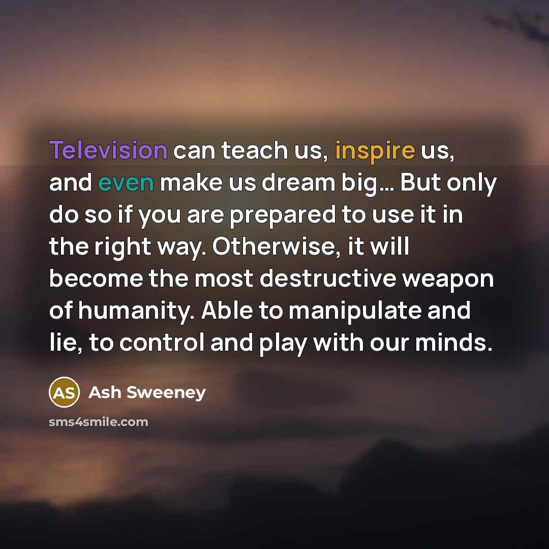 “Television can teach us, inspire us, and even make us dream big… But only do so if you are prepared to use it in the right way. Otherwise, it will become the most destructive weapon of humanity. Able to manipulate and lie, to control and play with our minds.” quote by Ash Sweeney