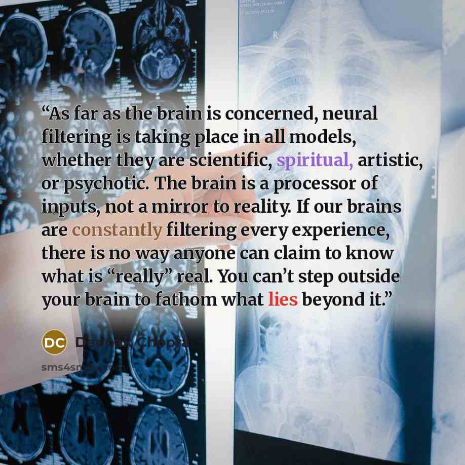 “As far as the brain is concerned, neural filtering is taking place in all models, whether they are scientific, spiritual, artistic, or psychotic. The brain is a processor of inputs, not a mirror to reality. If our brains are constantly filtering every experience, there is no way anyone can claim…” quote by Deepak Chopra