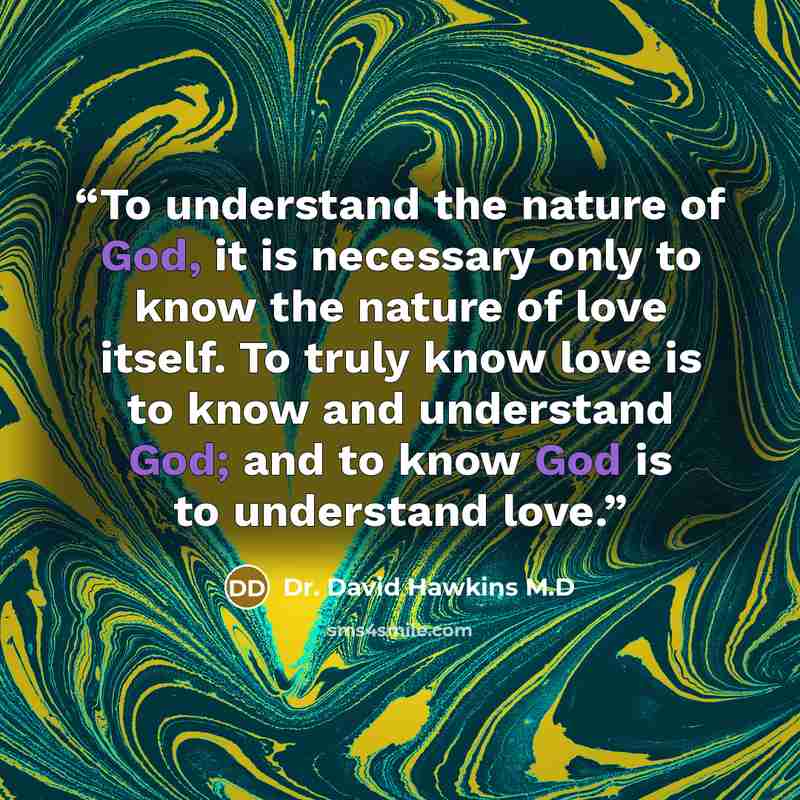 “To understand the nature of God, it is necessary only to know the nature of love itself. To truly know love is to know and understand God; and to know God is to understand love.” quote by Dr. David Hawkins M.D