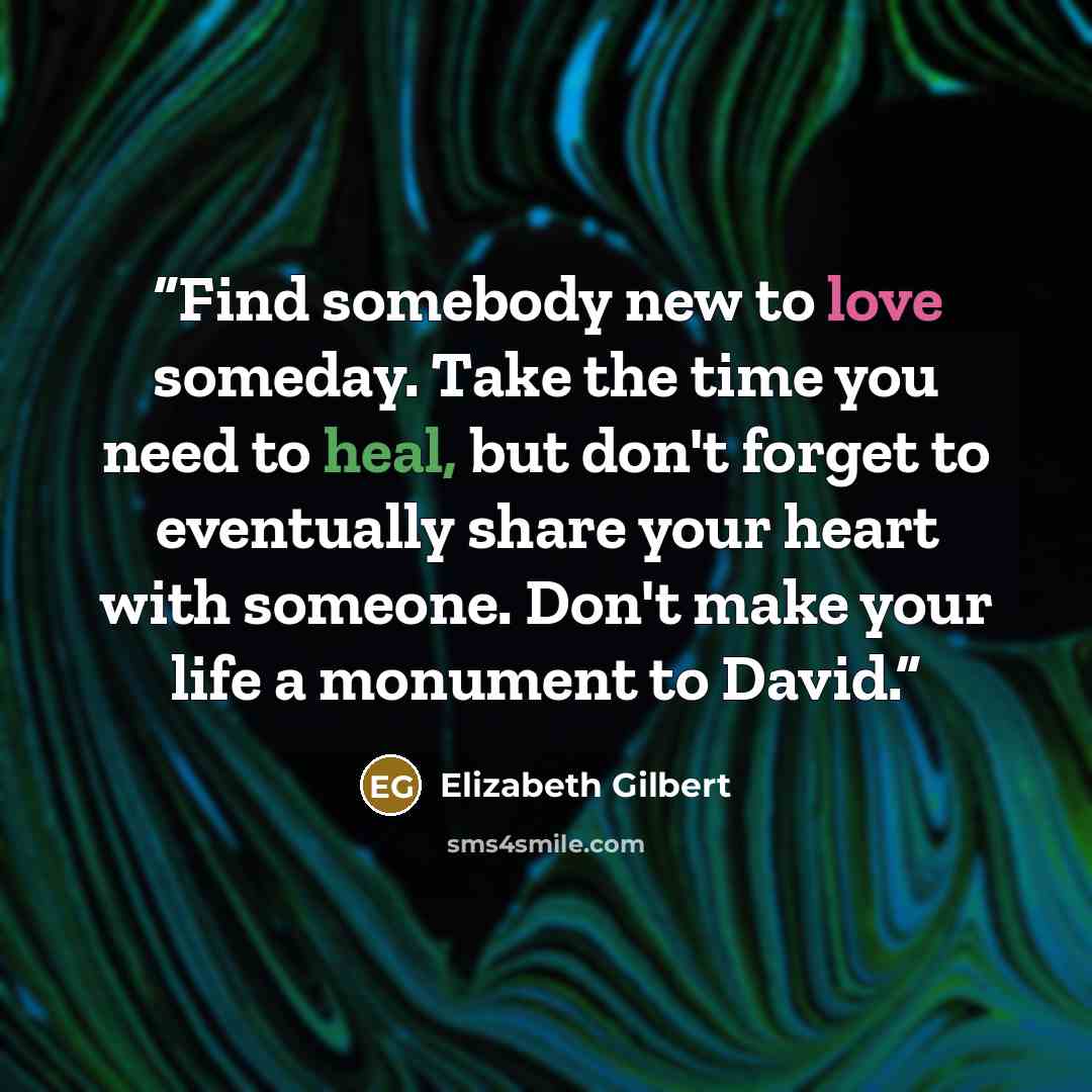 “Find somebody new to love someday. Take the time you need to heal, but don't forget to eventually share your heart with someone. Don't make your life a monument to David.” quote by Elizabeth Gilbert