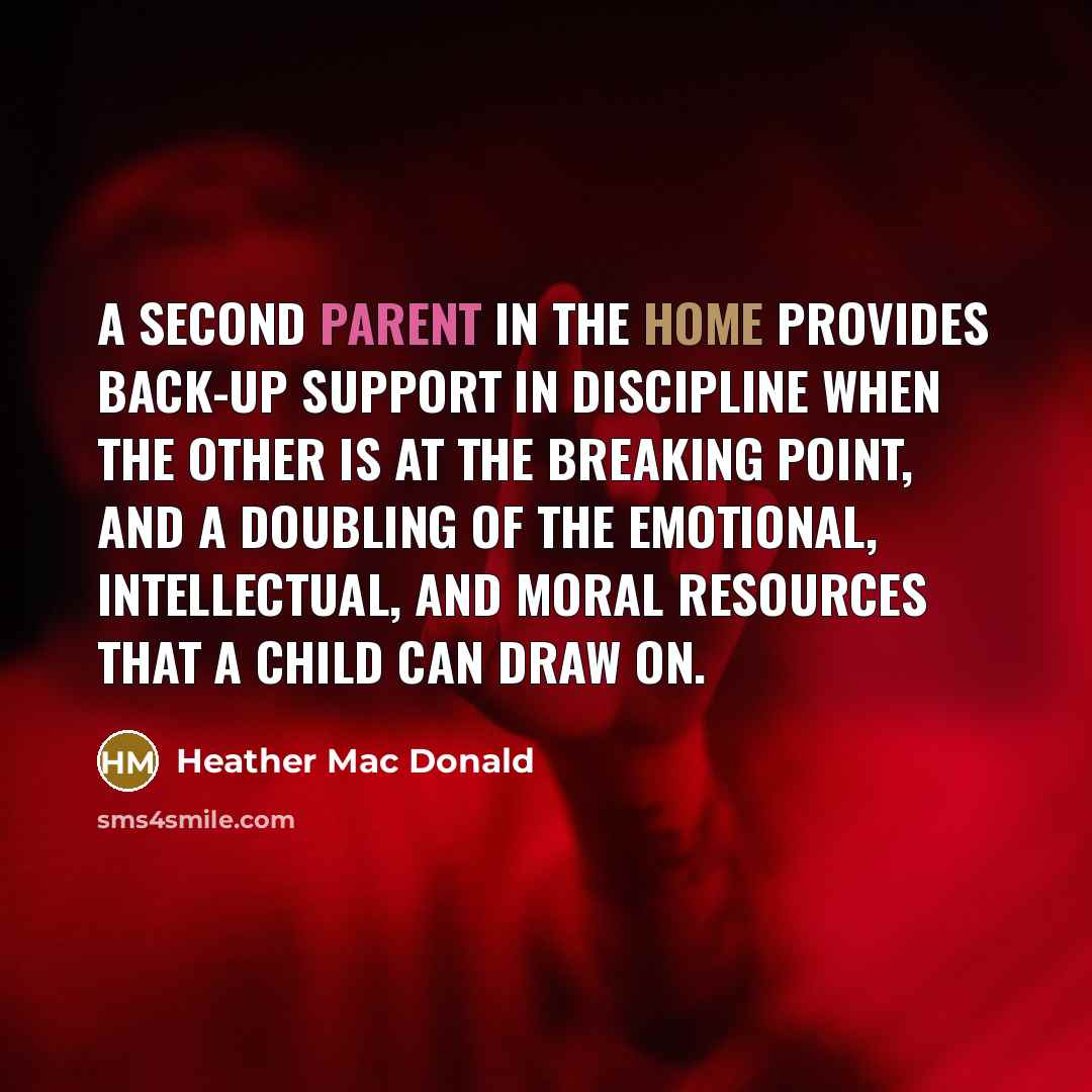 “A second parent in the home provides back-up support in discipline when the other is at the breaking point, and a doubling of the emotional, intellectual, and moral resources that a child can draw on.” quote by Heather Mac Donald