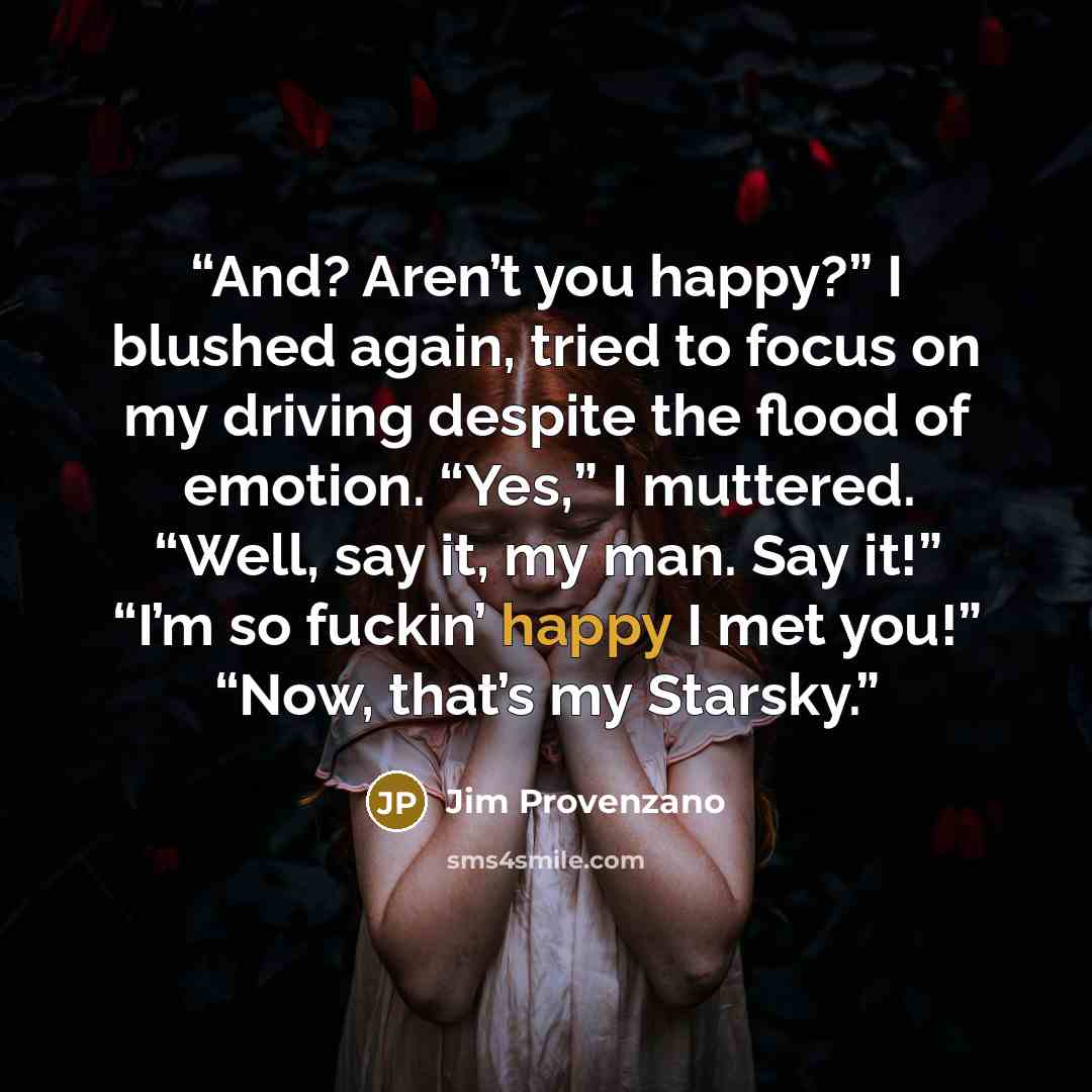 “And? Aren’t you happy?” I blushed again, tried to focus on my driving despite the flood of emotion. “Yes,” I muttered. “Well, say it, my man. Say it!” “I’m so fuckin’ happy I met you!” “Now, that’s my Starsky.” quote by Jim Provenzano