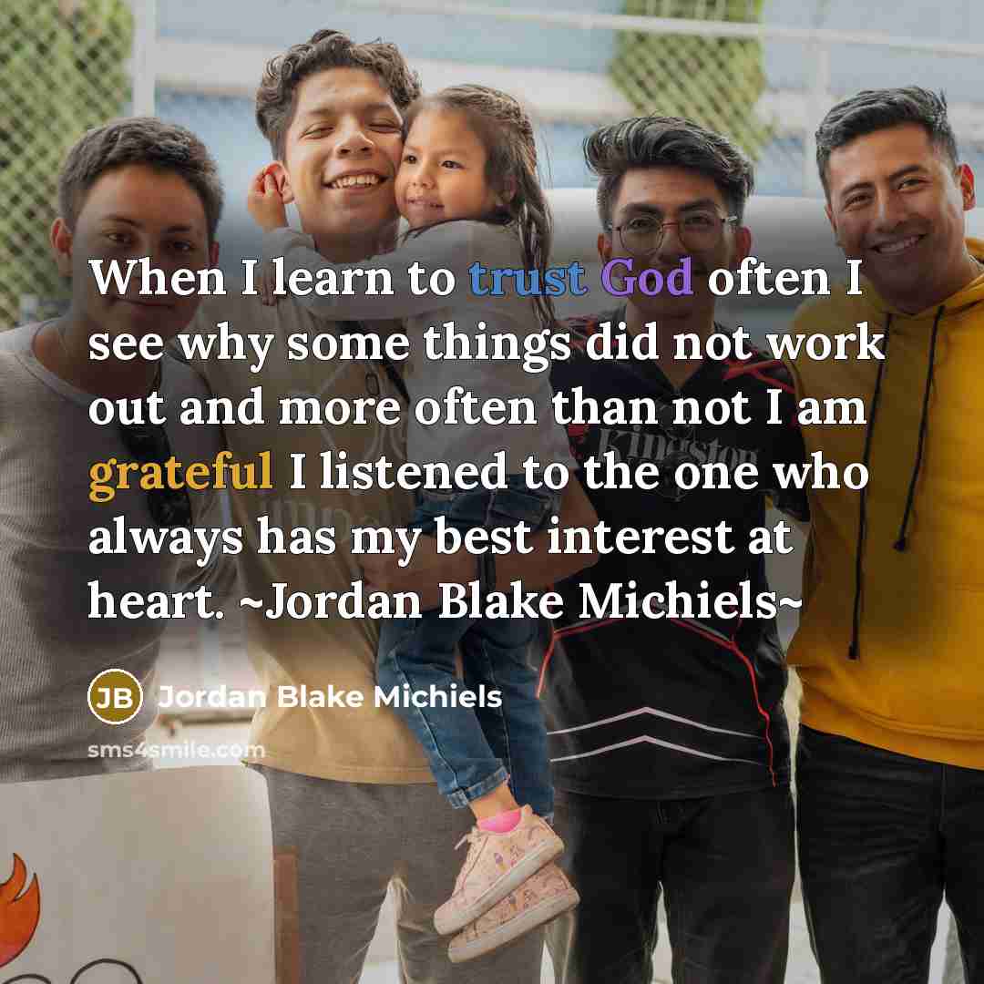 “When I learn to trust God often I see why some things did not work out and more often than not I am grateful I listened to the one who always has my best interest at heart. ~Jordan Blake Michiels~” quote by Jordan Blake Michiels