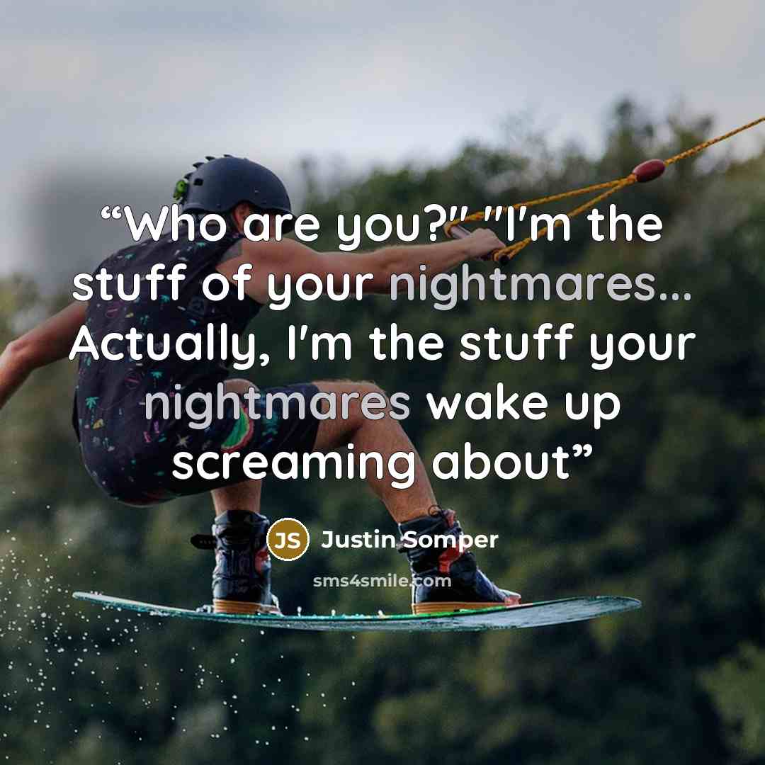 “Who are you?" "I'm the stuff of your nightmares... Actually, I'm the stuff your nightmares wake up screaming about” quote by Justin Somper