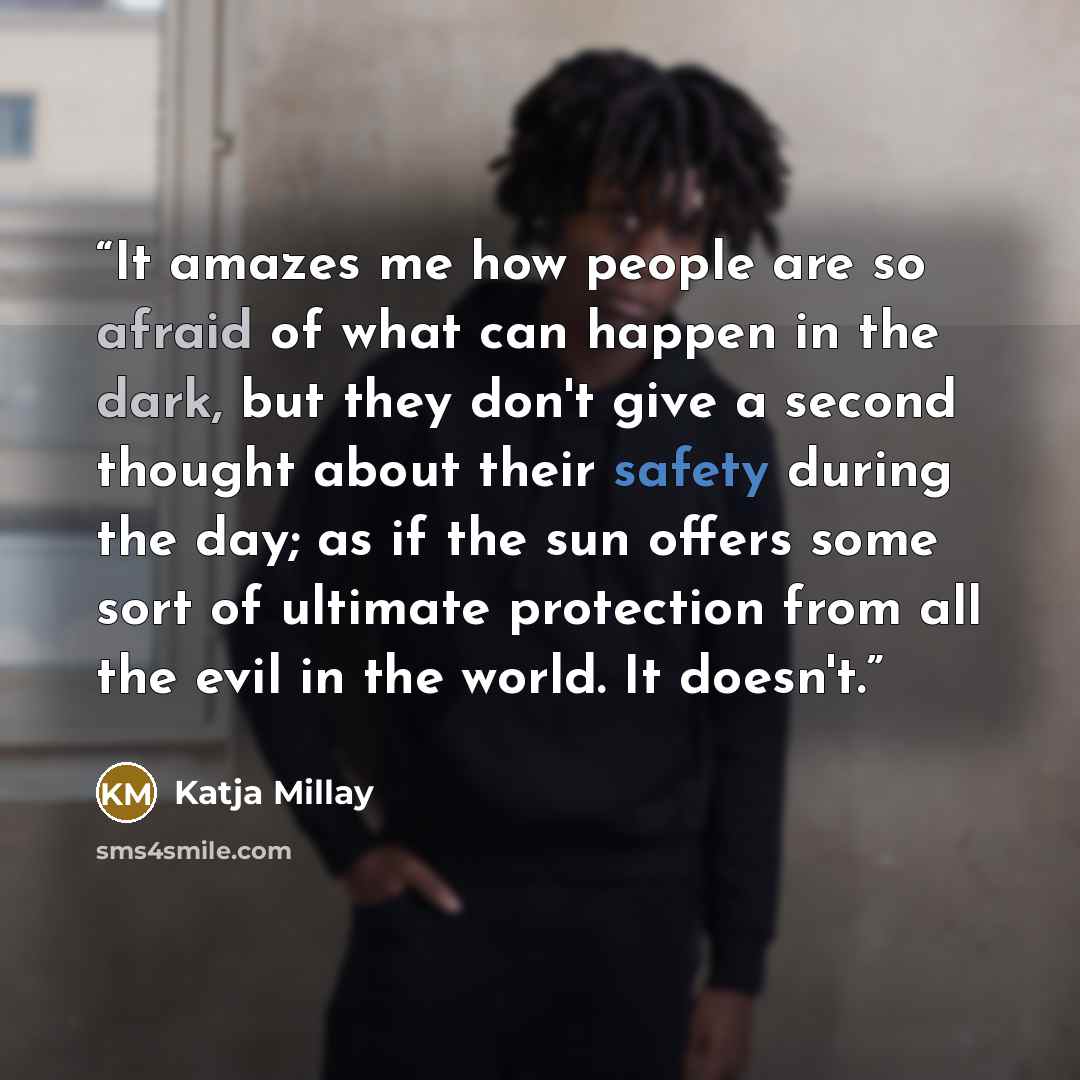 “It amazes me how people are so afraid of what can happen in the dark, but they don't give a second thought about their safety during the day; as if the sun offers some sort of ultimate protection from all the evil in the world. It doesn't.” quote by Katja Millay
