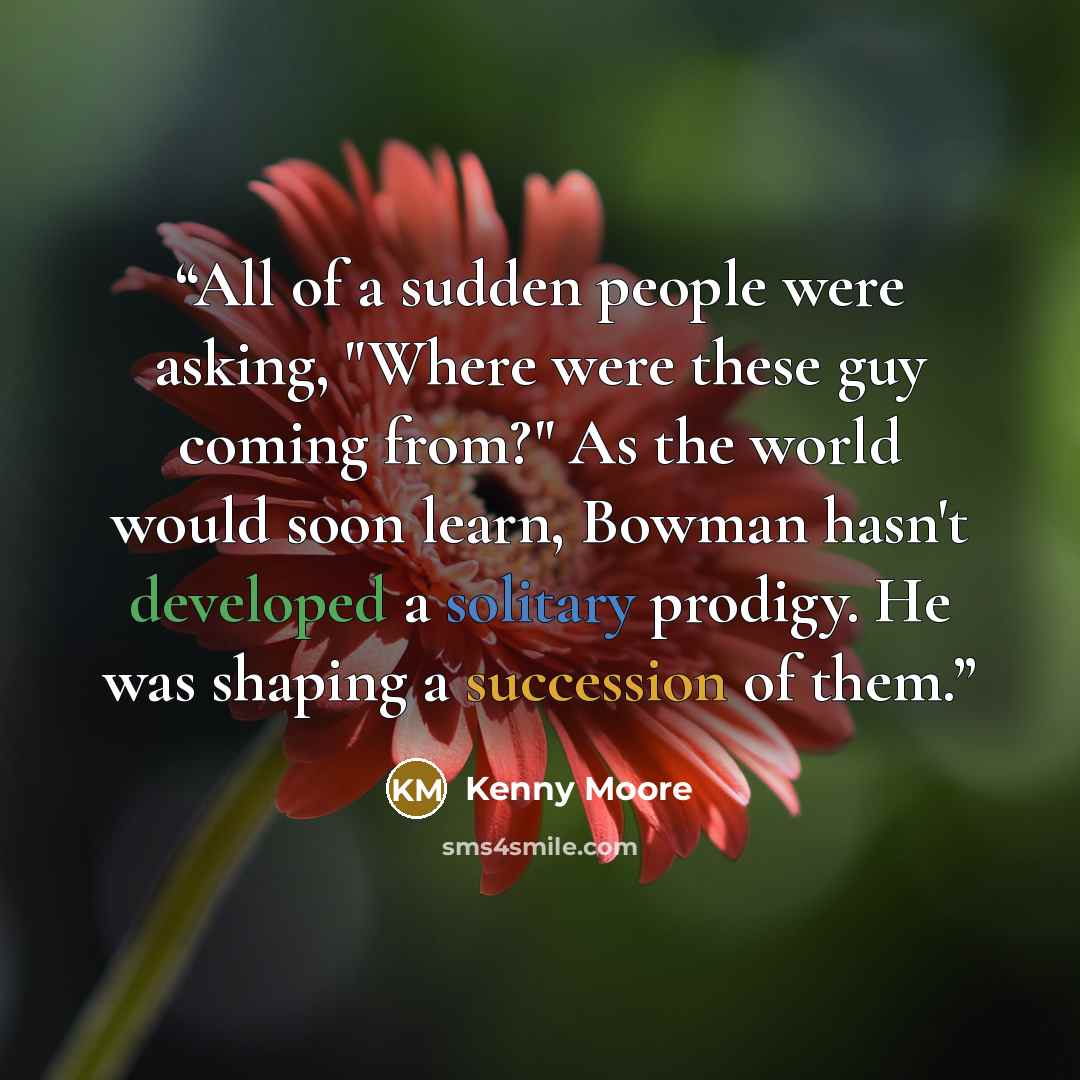 “All of a sudden people were asking, "Where were these guy coming from?" As the world would soon learn, Bowman hasn't developed a solitary prodigy. He was shaping a succession of them.” quote by Kenny Moore