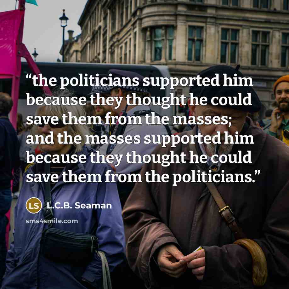 “the politicians supported him because they thought he could save them from the masses; and the masses supported him because they thought he could save them from the politicians.” quote by L.C.B. Seaman