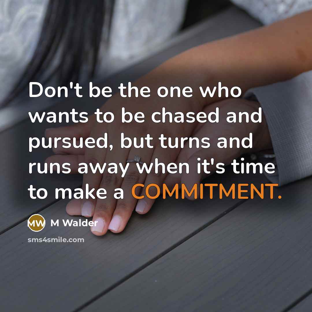 “Don't be the one who wants to be chased and pursued, but turns and runs away when it's time to make a COMMITMENT.” quote by M Walder