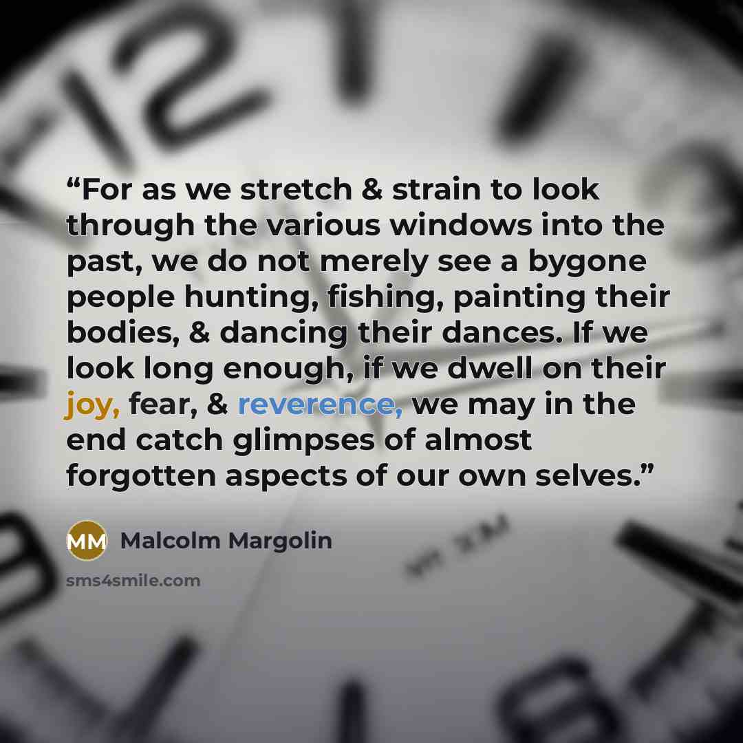 “For as we stretch & strain to look through the various windows into the past, we do not merely see a bygone people hunting, fishing, painting their bodies, & dancing their dances. If we look long enough, if we dwell on their joy, fear, & reverence, we may in the end catch glimpses of almost…” quote by Malcolm Margolin