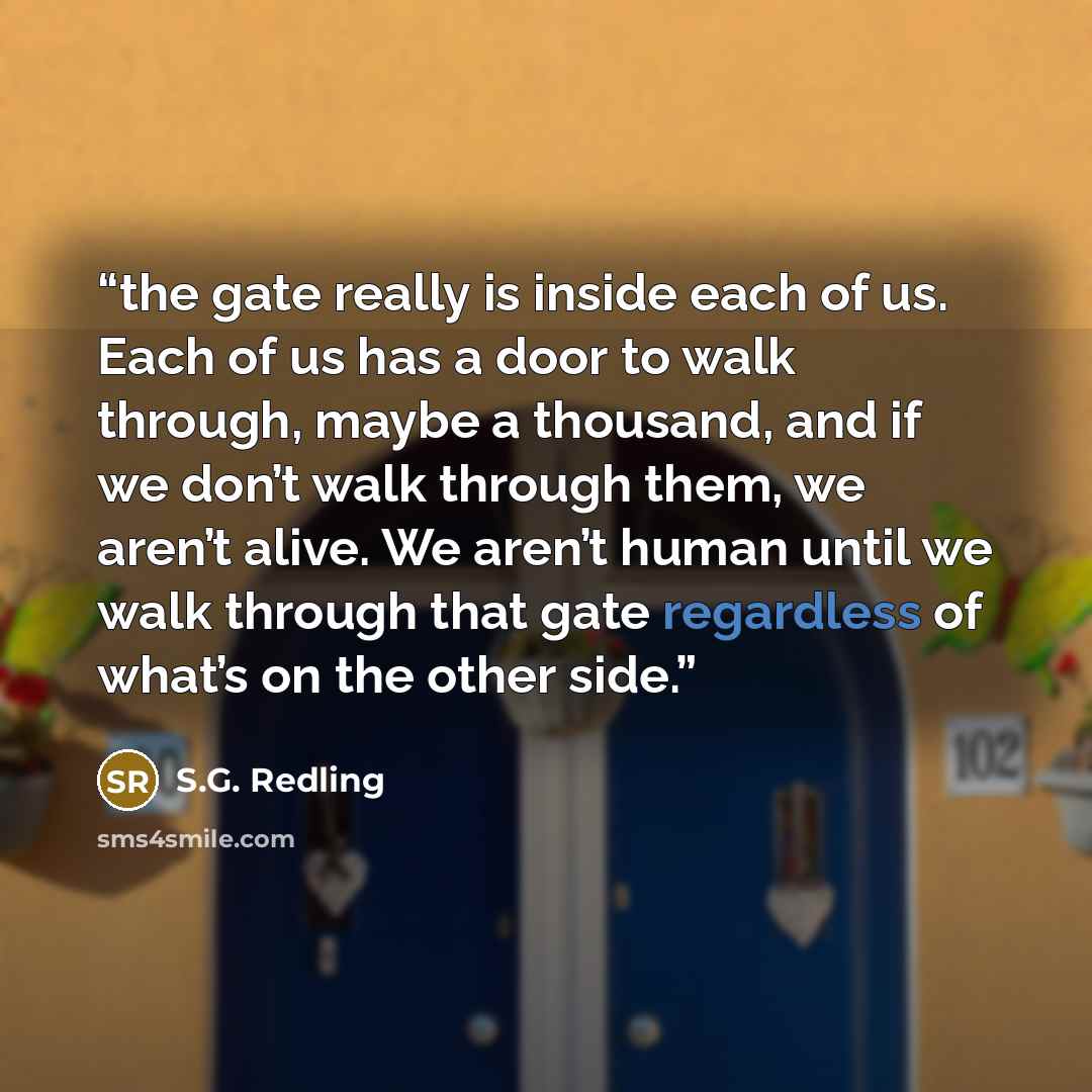 “the gate really is inside each of us. Each of us has a door to walk through, maybe a thousand, and if we don’t walk through them, we aren’t alive. We aren’t human until we walk through that gate regardless of what’s on the other side.” quote by S.G. Redling
