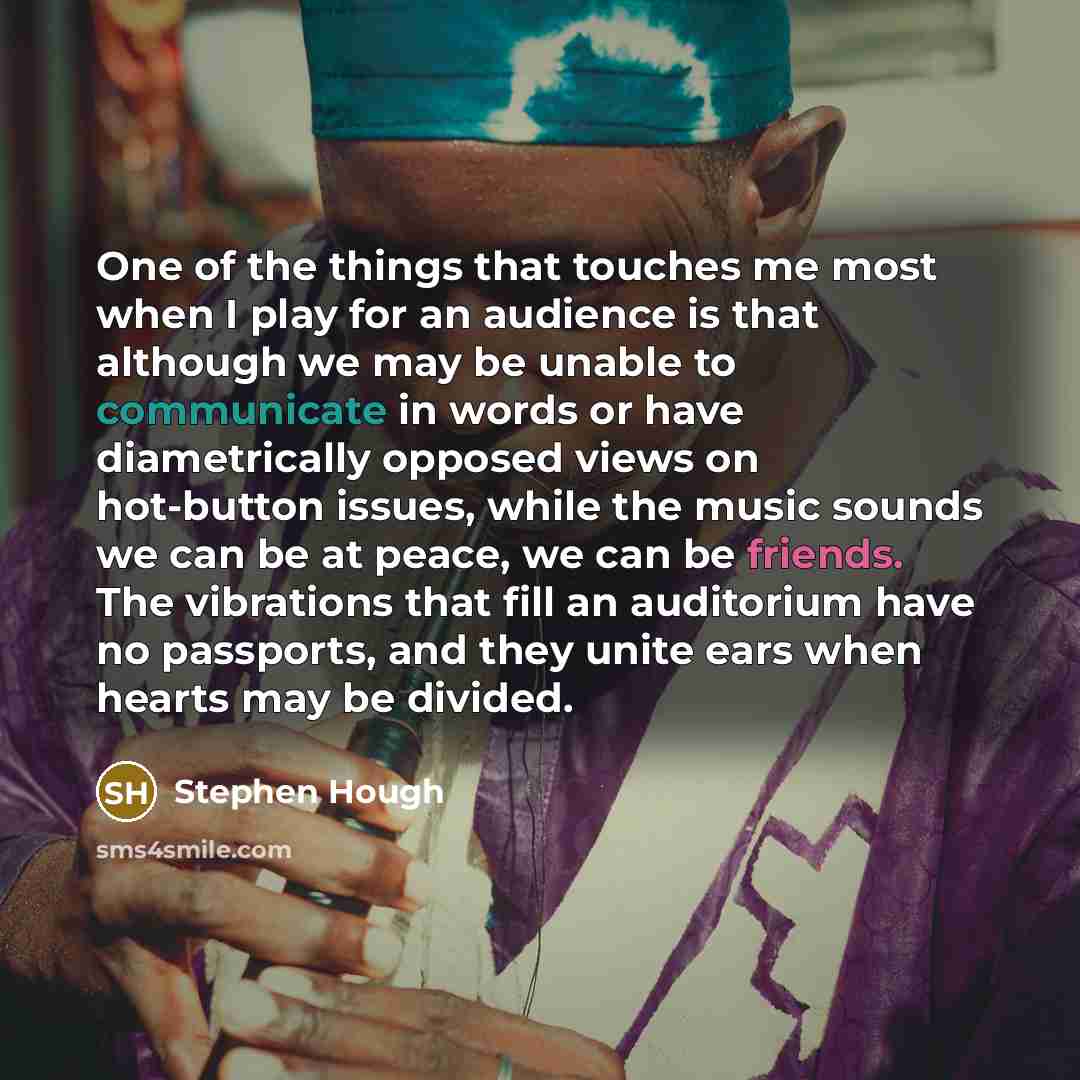 “One of the things that touches me most when I play for an audience is that although we may be unable to communicate in words or have diametrically opposed views on hot-button issues, while the music sounds we can be at peace, we can be friends. The vibrations that fill an auditorium have no…” quote by Stephen Hough