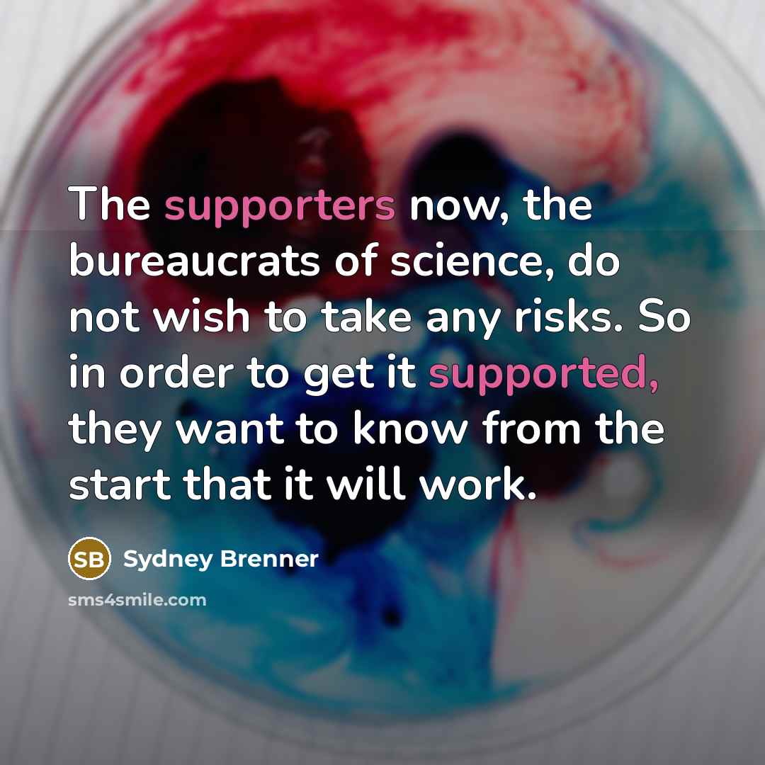 “The supporters now, the bureaucrats of science, do not wish to take any risks. So in order to get it supported, they want to know from the start that it will work.” quote by Sydney Brenner