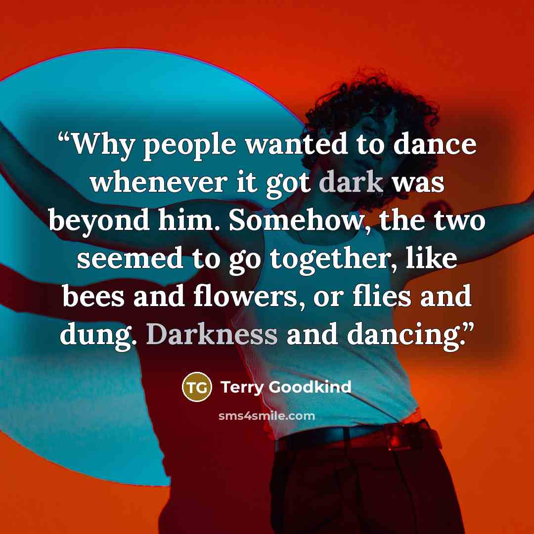 “Why people wanted to dance whenever it got dark was beyond him. Somehow, the two seemed to go together, like bees and flowers, or flies and dung. Darkness and dancing.” quote by Terry Goodkind