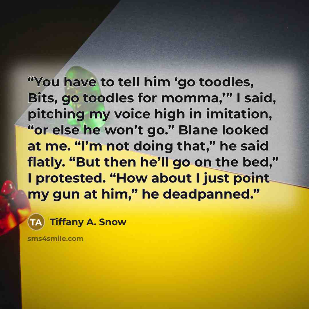 “You have to tell him ‘go toodles, Bits, go toodles for momma,’” I said, pitching my voice high in imitation, “or else he won’t go.” Blane looked at me. “I’m not doing that,” he said flatly. “But then he’ll go on the bed,” I protested. “How about I just point my gun at him,” he deadpanned.” quote by Tiffany A. Snow
