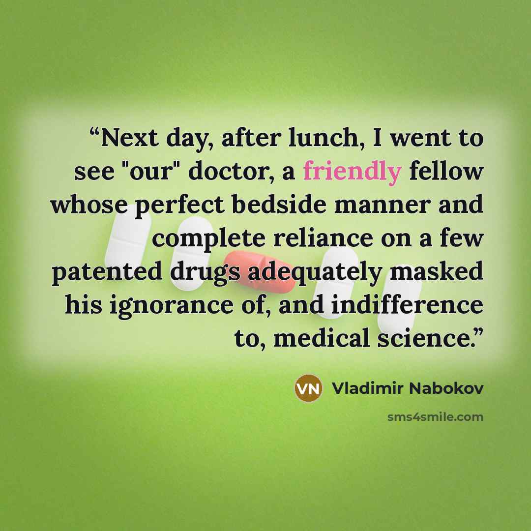 “Next day, after lunch, I went to see "our" doctor, a friendly fellow whose perfect bedside manner and complete reliance on a few patented drugs adequately masked his ignorance of, and indifference to, medical science.” quote by Vladimir Nabokov