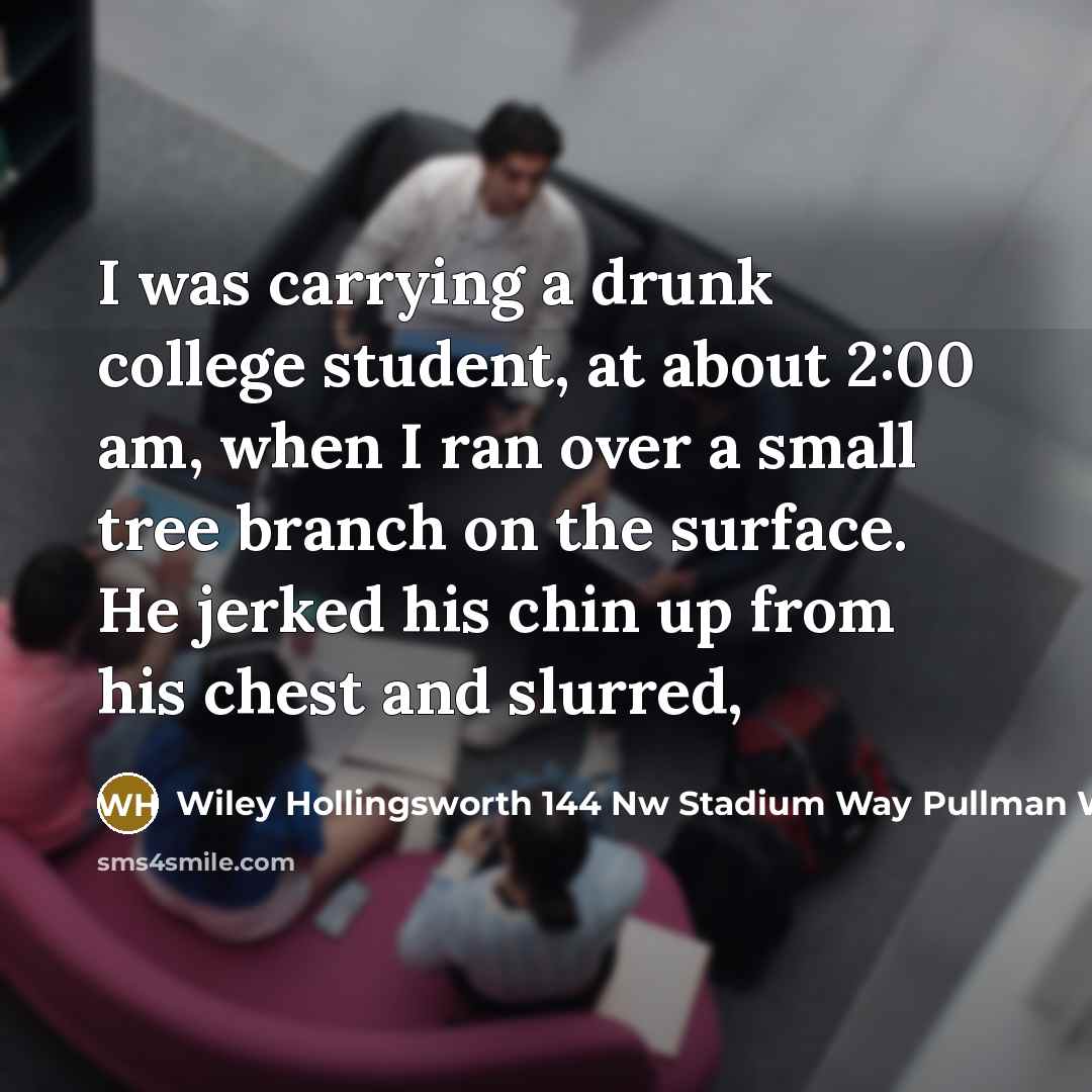 “I was carrying a drunk college student, at about 2:00 am, when I ran over a small tree branch on the surface. He jerked his chin up from his chest and slurred,” quote by Wiley Hollingsworth 144 Nw Stadium Way Pullman Wa 99163