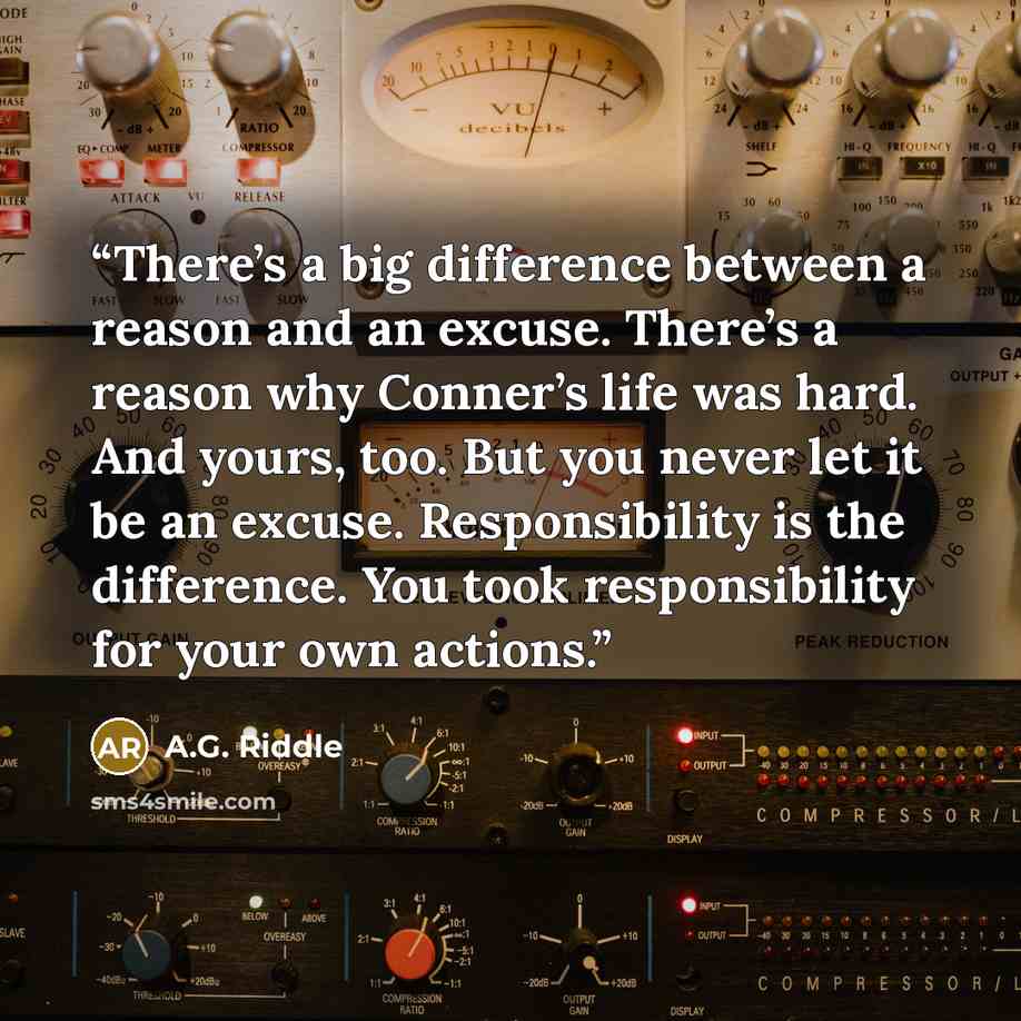 “There’s a big difference between a reason and an excuse. There’s a reason why Conner’s life was hard. And yours, too. But you never let it be an excuse. Responsibility is the difference. You took responsibility for your own actions.” quote by A.G. Riddle