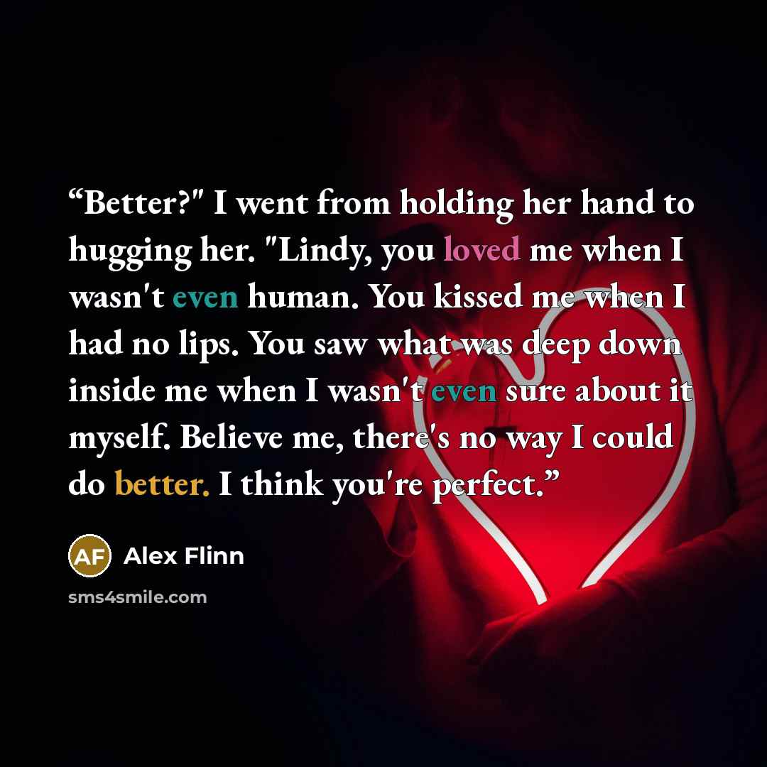 “Better?" I went from holding her hand to hugging her. "Lindy, you loved me when I wasn't even human. You kissed me when I had no lips. You saw what was deep down inside me when I wasn't even sure about it myself. Believe me, there's no way I could do better. I think you're perfect.” quote by Alex Flinn