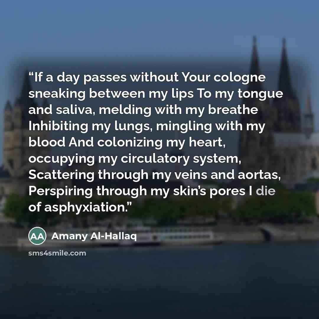 “If a day passes without Your cologne sneaking between my lips To my tongue and saliva, melding with my breathe Inhibiting my lungs, mingling with my blood And colonizing my heart, occupying my circulatory system, Scattering through my veins and aortas, Perspiring through my skin’s pores I die of…” quote by Amany Al-Hallaq