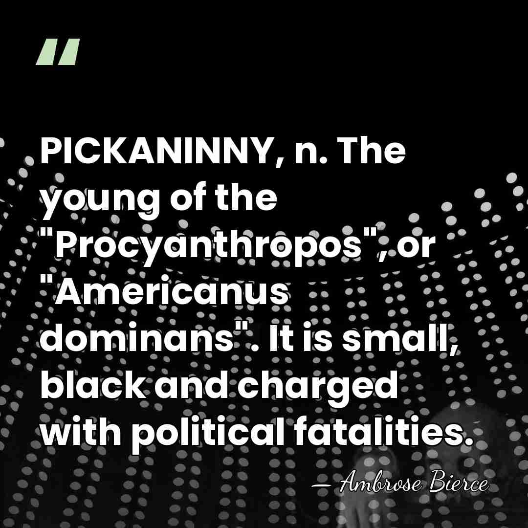 PICKANINNY, n. The young of the "Procyanthropos", or "Americanus dominans". It is&hellip; - Ambrose Bierce